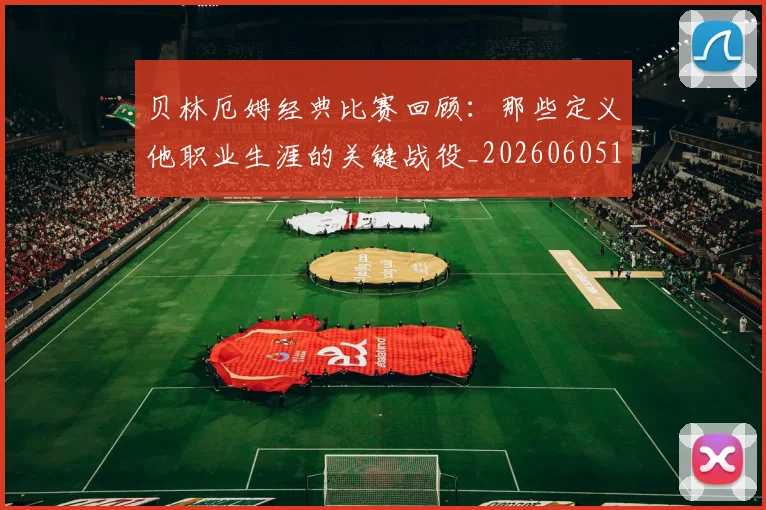 贝林厄姆经典比赛回顾：那些定义他职业生涯的关键战役_20260605171444_20260703181958