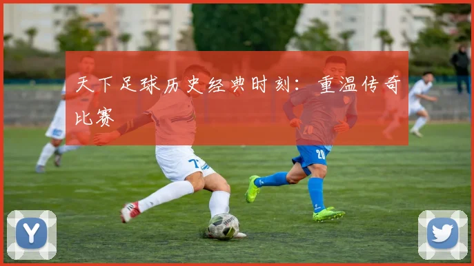 天下足球历史经典时刻：重温传奇比赛
