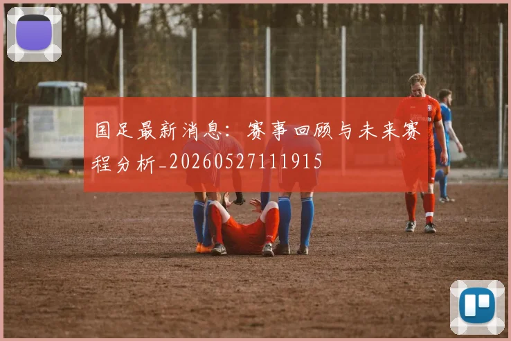 国足最新消息:赛事回顾与未来赛程分析_20260527111915