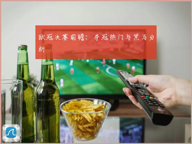欧冠决赛前瞻：夺冠热门与黑马分析