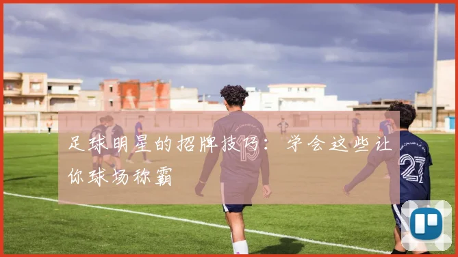 足球明星的招牌技巧：学会这些让你球场称霸