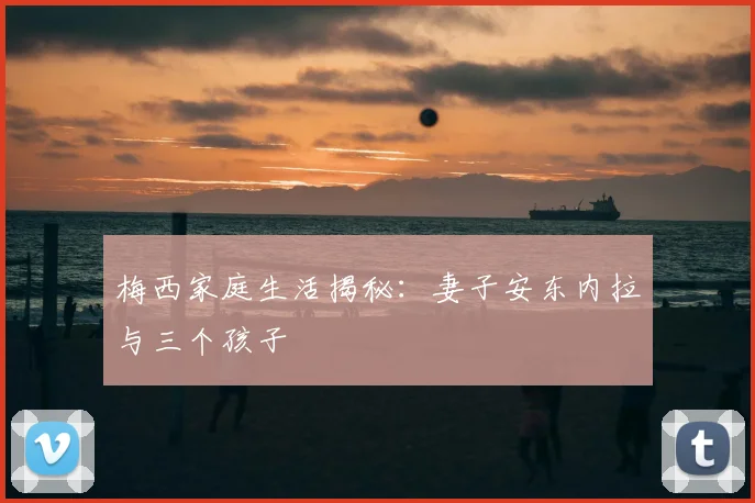 梅西家庭生活揭秘:妻子安东内拉与三个孩子