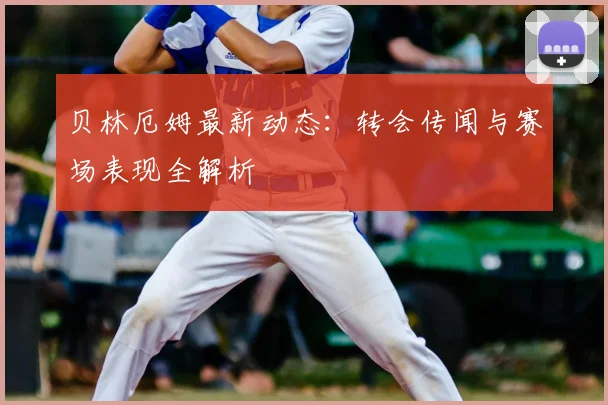 贝林厄姆最新动态：转会传闻与赛场表现全解析