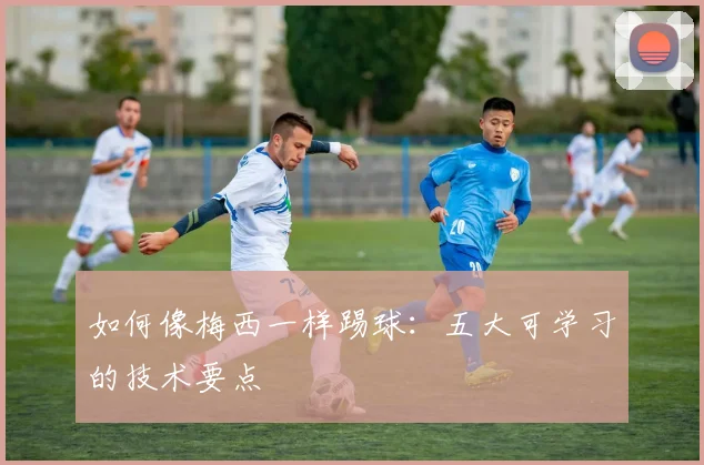 如何像梅西一样踢球：五大可学习的技术要点