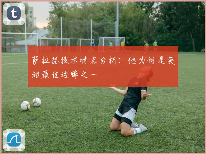 萨拉赫技术特点分析：他为何是英超最佳边锋之一
