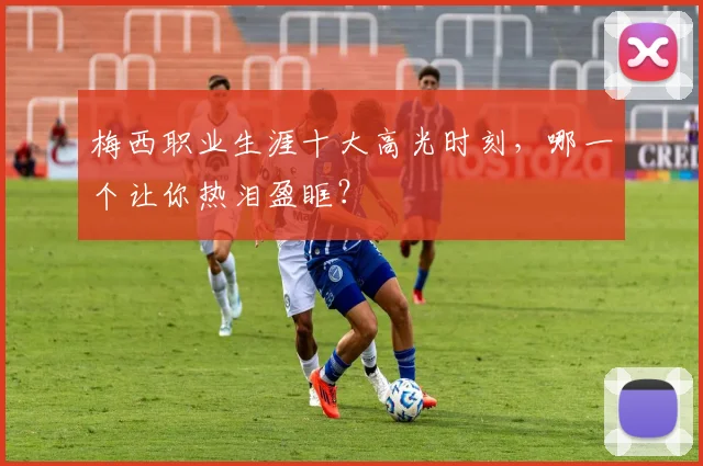 梅西职业生涯十大高光时刻，哪一个让你热泪盈眶？