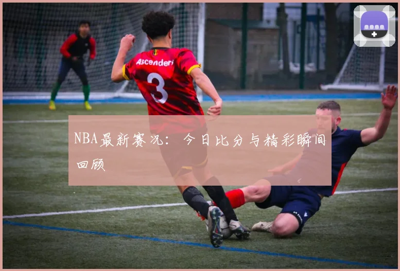 NBA最新赛况:今日比分与精彩瞬间回顾
