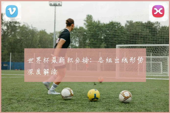 世界杯最新积分榜：各组出线形势深度解读