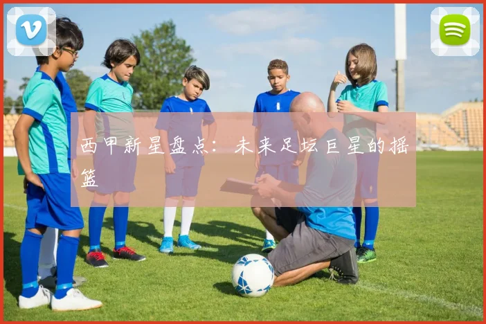 西甲新星盘点:未来足坛巨星的摇篮