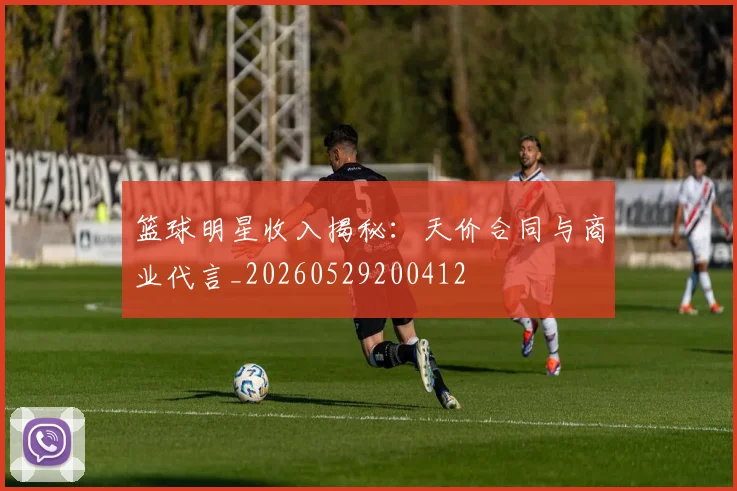 篮球明星收入揭秘：天价合同与商业代言_20260529200412