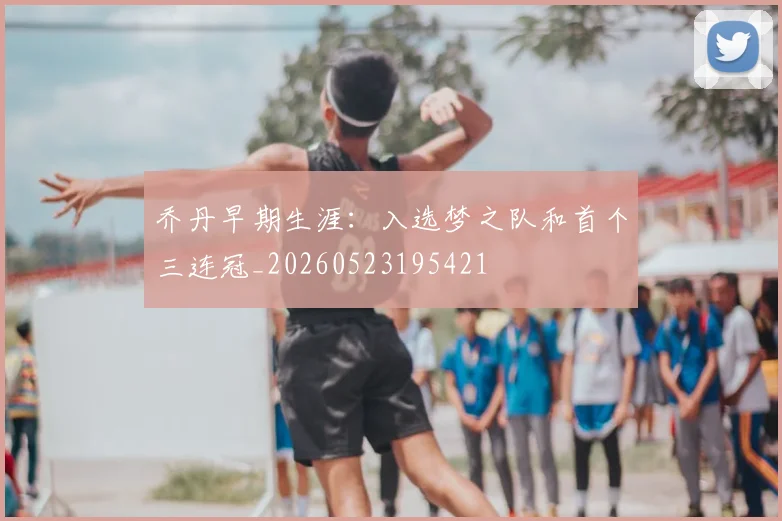 乔丹早期生涯：入选梦之队和首个三连冠_20260523195421