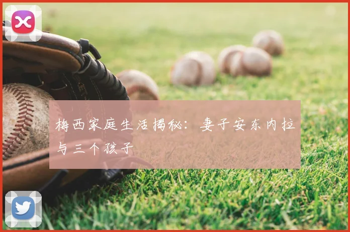 梅西家庭生活揭秘:妻子安东内拉与三个孩子