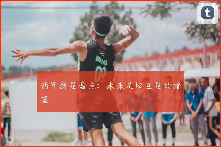 西甲新星盘点：未来足坛巨星的摇篮