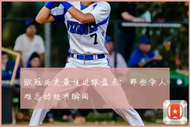 欧冠历史最佳进球盘点：那些令人难忘的经典瞬间