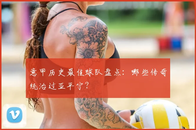 意甲历史最佳球队盘点:哪些传奇统治过亚平宁?