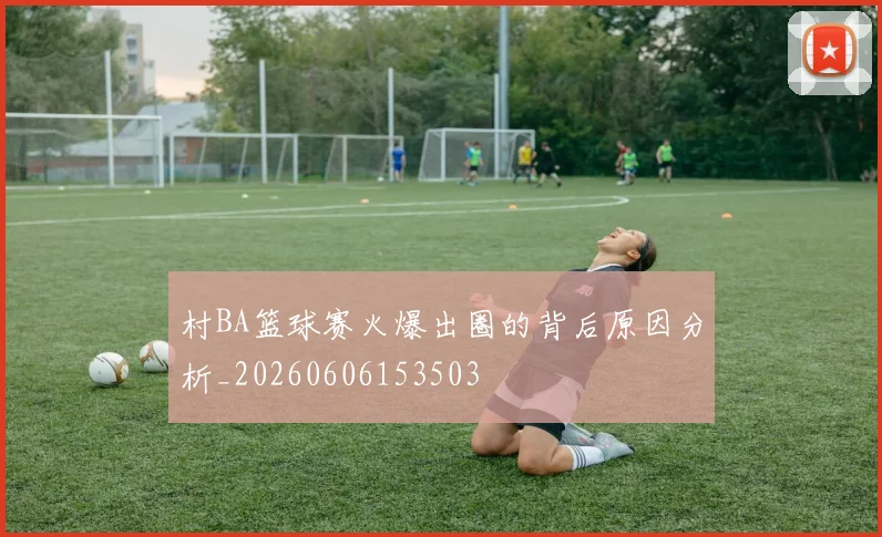 村BA篮球赛火爆出圈的背后原因分析_20260606153503
